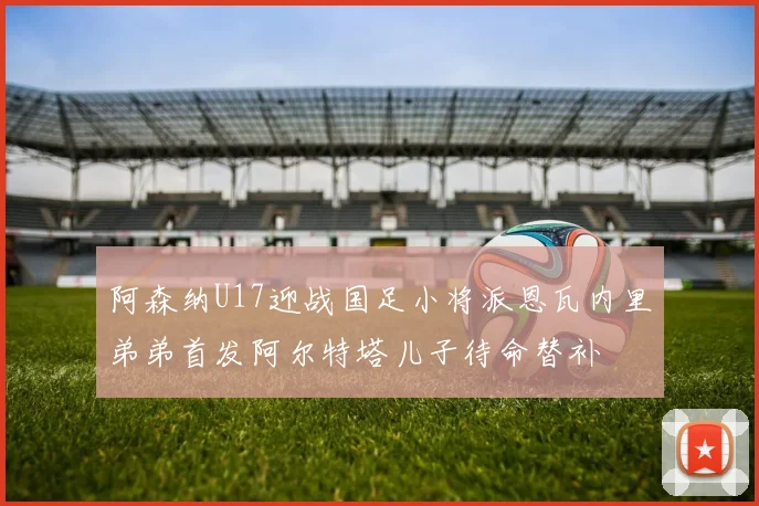 阿森纳U17迎战国足小将派恩瓦内里弟弟首发阿尔特塔儿子待命替补