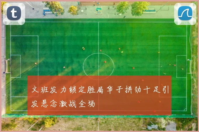 文班发力锁定胜局华子拼劲十足引发悬念激战全场