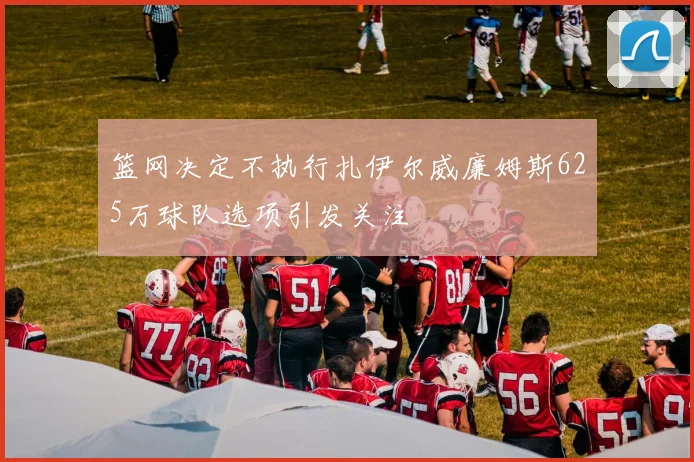 篮网决定不执行扎伊尔威廉姆斯625万球队选项引发关注