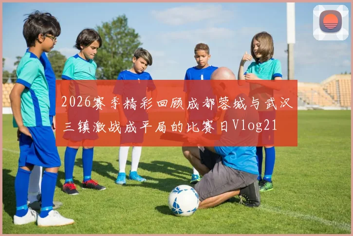2026赛季精彩回顾成都蓉城与武汉三镇激战成平局的比赛日Vlog21