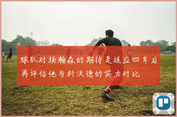 球队对杨瀚森的期待是适应四年后再评估他与科沃德的实力对比