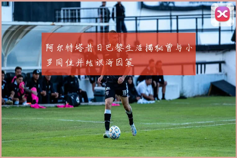 阿尔特塔昔日巴黎生活揭秘曾与小罗同住并结识海因策