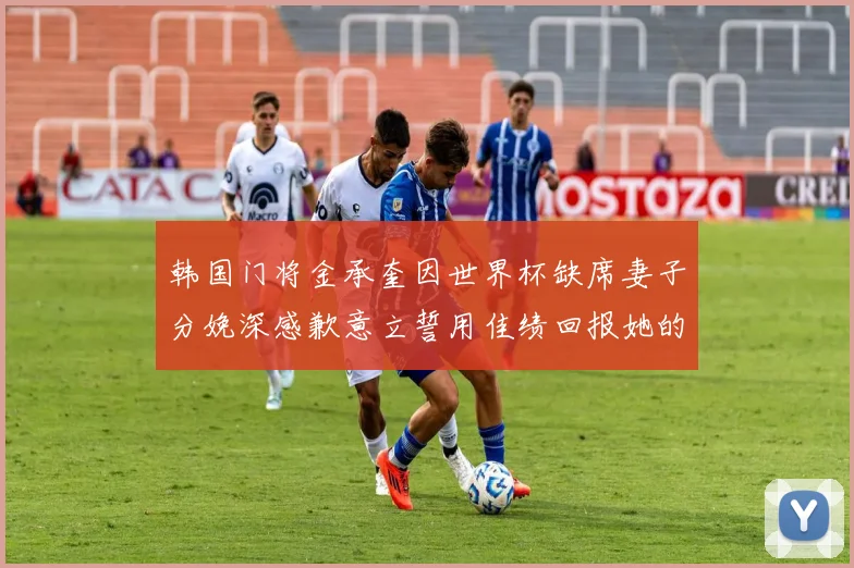 韩国门将金承奎因世界杯缺席妻子分娩深感歉意立誓用佳绩回报她的支持与爱