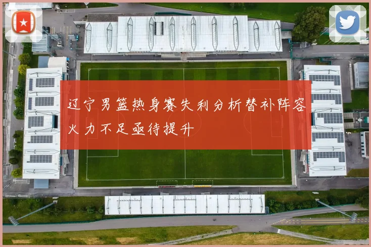 辽宁男篮热身赛失利分析替补阵容火力不足亟待提升