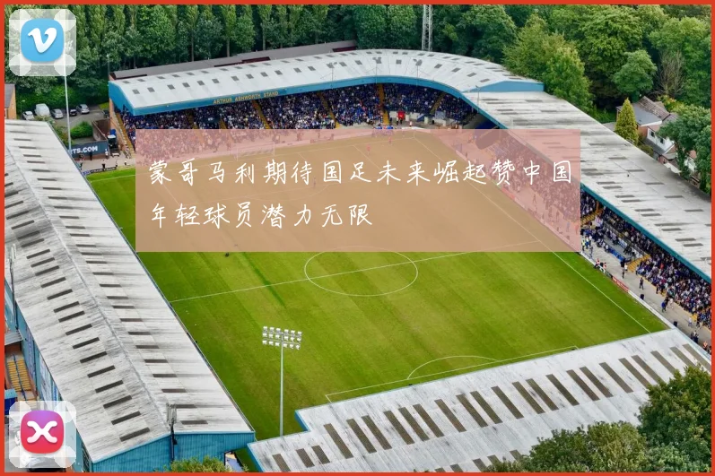 蒙哥马利期待国足未来崛起赞中国年轻球员潜力无限