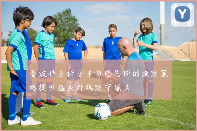 香波特分析小卡与巴恩斯的换防策略提升猛龙外线防守能力
