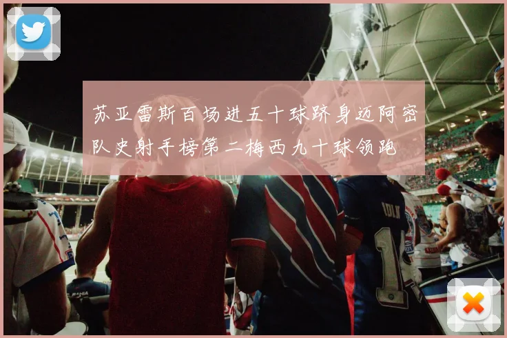 苏亚雷斯百场进五十球跻身迈阿密队史射手榜第二梅西九十球领跑