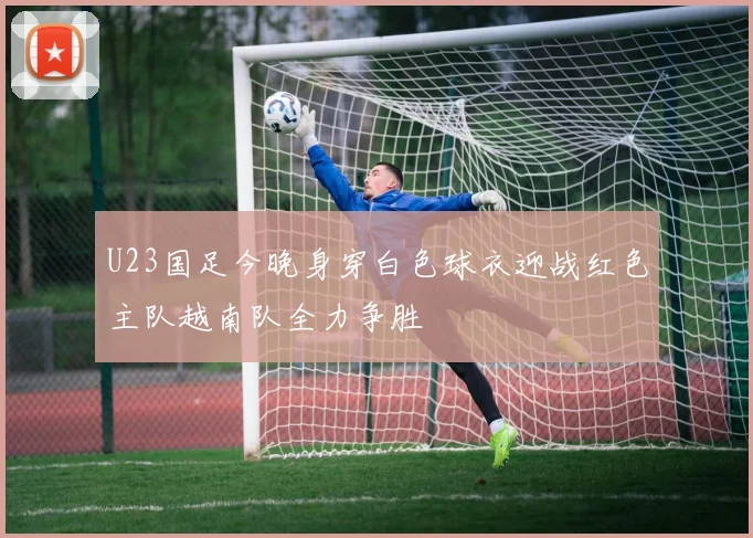 U23国足今晚身穿白色球衣迎战红色主队越南队全力争胜