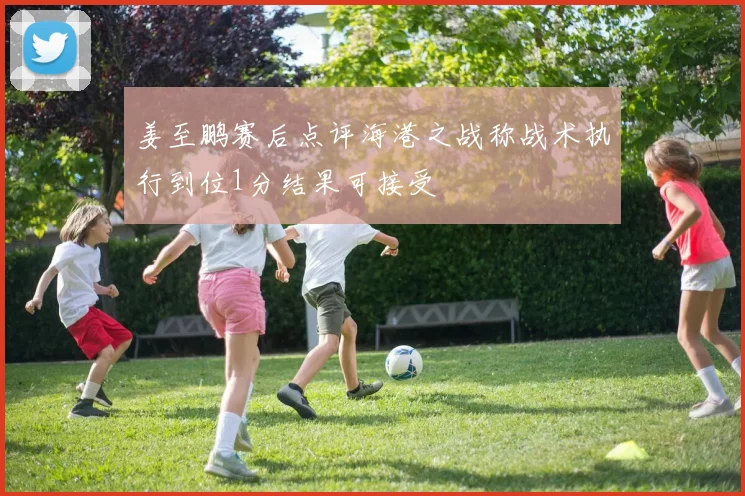 姜至鹏赛后点评海港之战称战术执行到位1分结果可接受