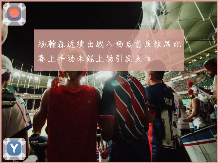 杨瀚森连续出战八场后首度缺席比赛上半场未能上场引发关注