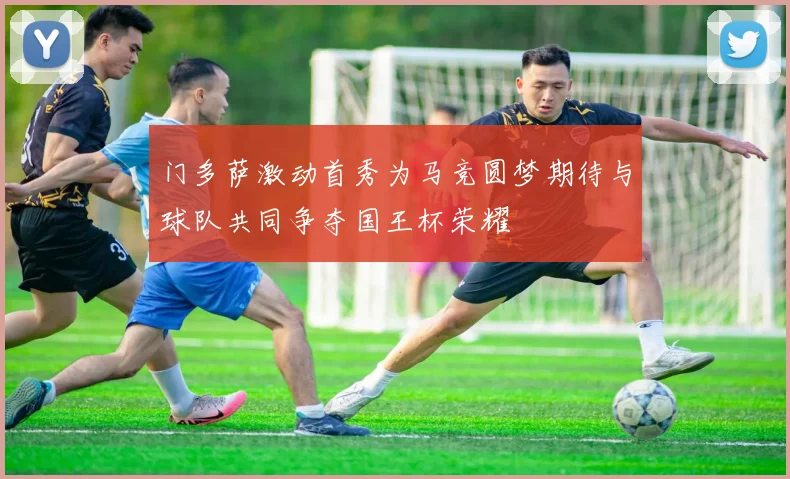 门多萨激动首秀为马竞圆梦期待与球队共同争夺国王杯荣耀