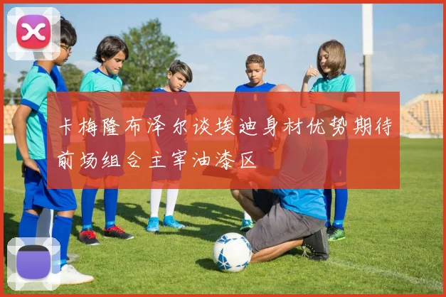 卡梅隆布泽尔谈埃迪身材优势期待前场组合主宰油漆区