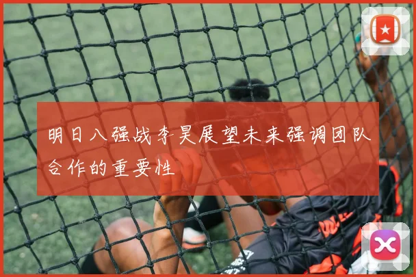 明日八强战李昊展望未来强调团队合作的重要性