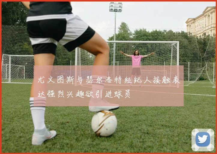 尤文图斯与瑟尔洛特经纪人接触表达强烈兴趣欲引进球员